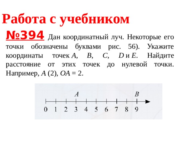 Работа с учебником № 394   Дан координатный луч. Некоторые его точки обозначены буквами рис. 56). Укажите координаты точек  A, B, C, D  и  E . Найдите расстояние от этих точек до нулевой точки. Например,  A  (2),  OA  = 2. 