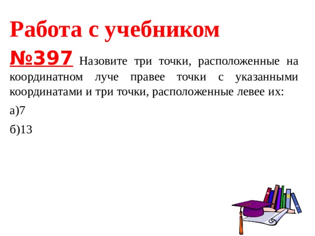 Работа с учебником № 397   Назовите три точки, расположенные на координатном луче правее точки с указанными координатами и три точки, расположенные левее их: а)7 б)13 