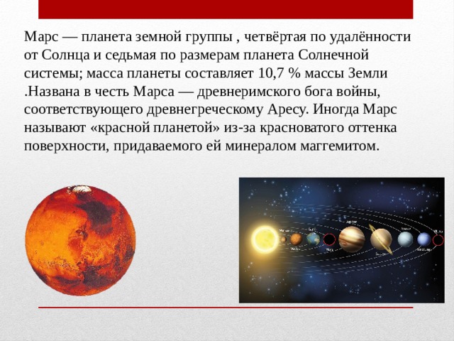 Марс — планета земной группы , четвёртая по удалённости от Солнца и седьмая по размерам планета Солнечной системы; масса планеты составляет 10,7 % массы Земли .Названа в честь Марса — древнеримского бога войны, соответствующего древнегреческому Аресу. Иногда Марс называют «красной планетой» из-за красноватого оттенка поверхности, придаваемого ей минералом маггемитом. 