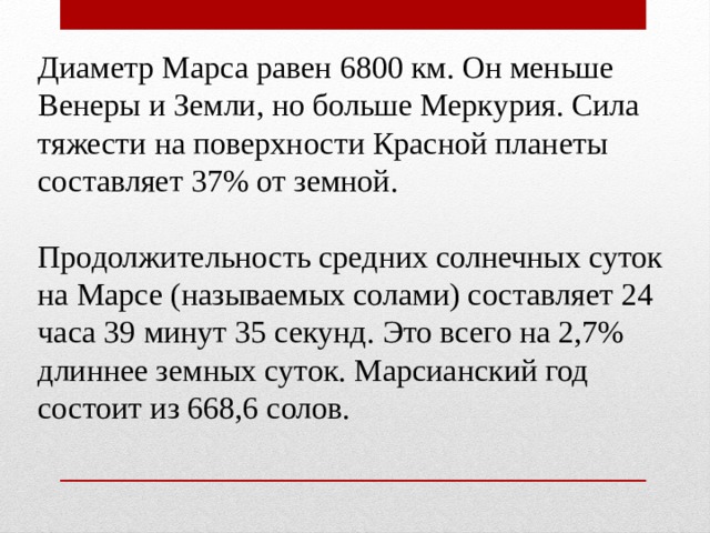 Диаметр Марса равен 6800 км. Он меньше Венеры и Земли, но больше Меркурия. Сила тяжести на поверхности Красной планеты составляет 37% от земной. Продолжительность средних солнечных суток на Марсе (называемых солами) составляет 24 часа 39 минут 35 секунд. Это всего на 2,7% длиннее земных суток. Марсианский год состоит из 668,6 солов. 