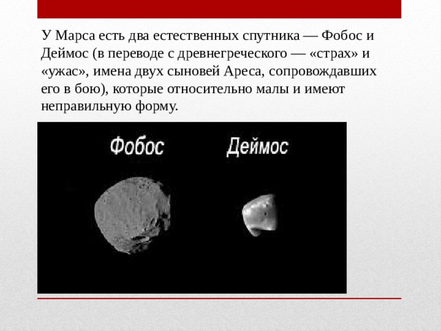 У Марса есть два естественных спутника — Фобос и Деймос (в переводе с древнегреческого — «страх» и «ужас», имена двух сыновей Ареса, сопровождавших его в бою), которые относительно малы и имеют неправильную форму. 