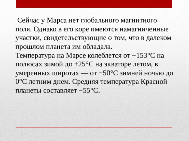  Сейчас у Марса нет глобального магнитного поля. Однако в его коре имеются намагниченные участки, свидетельствующие о том, что в далеком прошлом планета им обладала. Температура на Марсе колеблется от −153°C на полюсах зимой до +25°C на экваторе летом, в умеренных широтах — от −50°C зимней ночью до 0°C летним днем. Средняя температура Красной планеты составляет −55°C. 