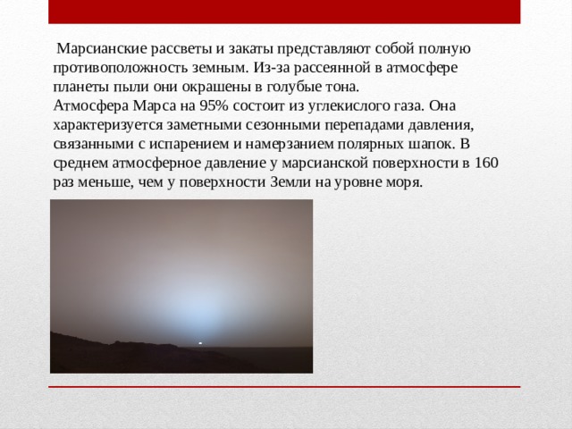  Марсианские рассветы и закаты представляют собой полную противоположность земным. Из-за рассеянной в атмосфере планеты пыли они окрашены в голубые тона. Атмосфера Марса на 95% состоит из углекислого газа. Она характеризуется заметными сезонными перепадами давления, связанными с испарением и намерзанием полярных шапок. В среднем атмосферное давление у марсианской поверхности в 160 раз меньше, чем у поверхности Земли на уровне моря. 