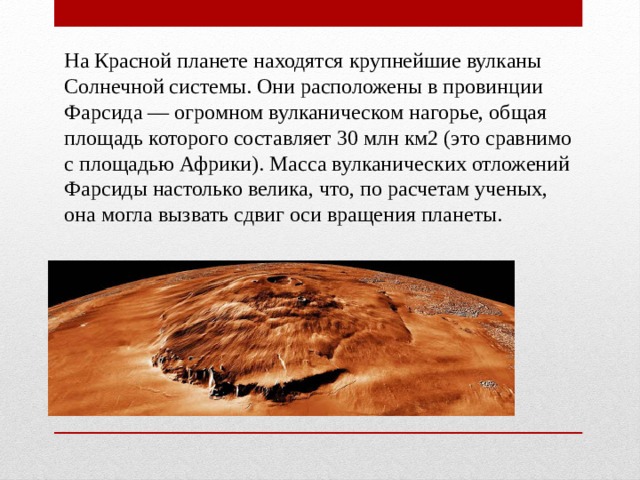 На Красной планете находятся крупнейшие вулканы Солнечной системы. Они расположены в провинции Фарсида — огромном вулканическом нагорье, общая площадь которого составляет 30 млн км2 (это сравнимо с площадью Африки). Масса вулканических отложений Фарсиды настолько велика, что, по расчетам ученых, она могла вызвать сдвиг оси вращения планеты. 