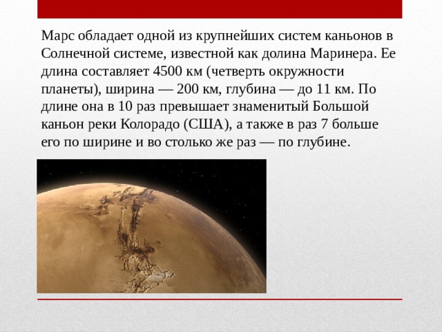 Марс обладает одной из крупнейших систем каньонов в Солнечной системе, известной как долина Маринера. Ее длина составляет 4500 км (четверть окружности планеты), ширина — 200 км, глубина — до 11 км. По длине она в 10 раз превышает знаменитый Большой каньон реки Колорадо (США), а также в раз 7 больше его по ширине и во столько же раз — по глубине. 