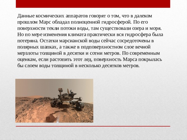 Данные космических аппаратов говорят о том, что в далеком прошлом Марс обладал полноценной гидросферой. По его поверхности текли потоки воды, там существовали озера и моря. Но по мере изменения климата практически вся гидросфера была потеряна. Остатки марсианской воды сейчас сосредоточены в полярных шапках, а также в подповерхностном слое вечной мерзлоты толщиной в десятки и сотни метров. По современным оценкам, если растопить этот лед, поверхность Марса покрылась бы слоем воды толщиной в несколько десятков метров. 