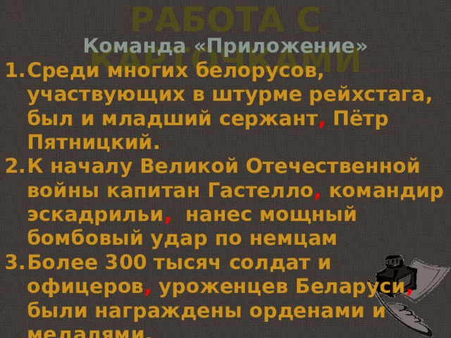 Работа с карточками Команда «Приложение» Среди многих белорусов, участвующих в штурме рейхстага, был и младший сержант , Пётр Пятницкий.  К началу Великой Отечественной войны капитан Гастелло , командир эскадрильи , нанес мощный бомбовый удар по немцам Более 300 тысяч солдат и офицеров , уроженцев Беларуси , были награждены орденами и медалями.  