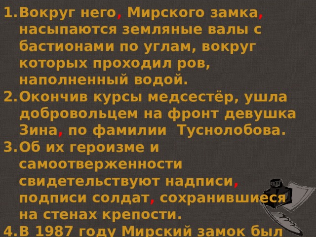 Вокруг него , Мирского замка , насыпаются земляные валы с бастионами по углам, вокруг которых проходил ров, наполненный водой. Окончив курсы медсестёр, ушла добровольцем на фронт девушка Зина , по фамилии Туснолобова.  Об их героизме и самоотверженности свидетельствуют надписи , подписи солдат , сохранившиеся на стенах крепости. В 1987 году Мирский замок был снова восстановлен и открыт как Национальный художественный музей Республики Беларусь. 