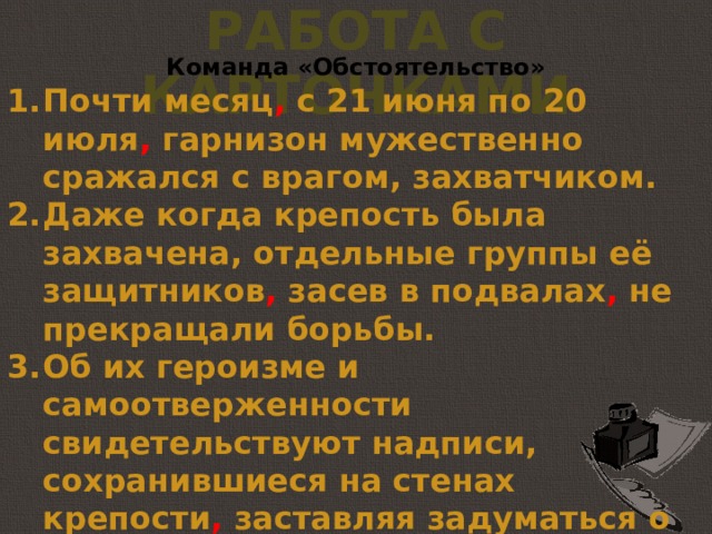 Работа с карточками Команда «Обстоятельство» Почти месяц , с 21 июня по 20 июля , гарнизон мужественно сражался с врагом, захватчиком. Даже когда крепость была захвачена, отдельные группы её защитников , засев в подвалах , не прекращали борьбы. Об их героизме и самоотверженности свидетельствуют надписи, сохранившиеся на стенах крепости , заставляя задуматься о тех тяжёлых днях.  