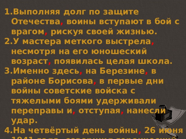 Выполняя долг по защите Отечества , воины вступают в бой с врагом , рискуя своей жизнью. У мастера меткого выстрела , несмотря на его юношеский возраст , появилась целая школа. Именно здесь , на Березине , в районе Борисова , в первые дни войны советские войска с тяжелыми боями удерживали переправы и , отступая , нанесли удар. На четвёртый день войны , 26 июня 1941 года , совершил героический подвиг со своим экипажем Николай Гастелло, лётчик. 