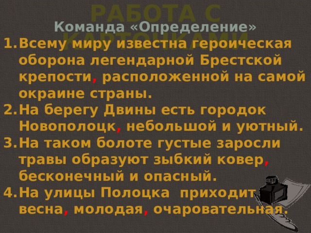 Работа с карточками Команда «Определение» Всему миру известна героическая оборона легендарной Брестской крепости , расположенной на самой окраине страны. На берегу Двины есть городок Новополоцк , небольшой и уютный. На таком болоте густые заросли травы образуют зыбкий ковер , бесконечный и опасный. На улицы Полоцка приходит весна , молодая , очаровательная. 