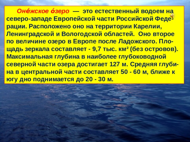  Оне́жское о́зеро  — это естественный водоем на северо-западе Европейской части Российской Феде-рации. Расположено оно на территории Карелии, Ленинградской и Вологодской областей. Оно второе по величине озеро в Европе после Ладожского. Пло-щадь зеркала составляет - 9,7 тыс. км² (без островов). Максимальная глубина в наиболее глубоководной северной части озера достигает 127 м. Средняя глуби-на в центральной части составляет 50 - 60 м, ближе к югу дно поднимается до 20 - 30 м. 