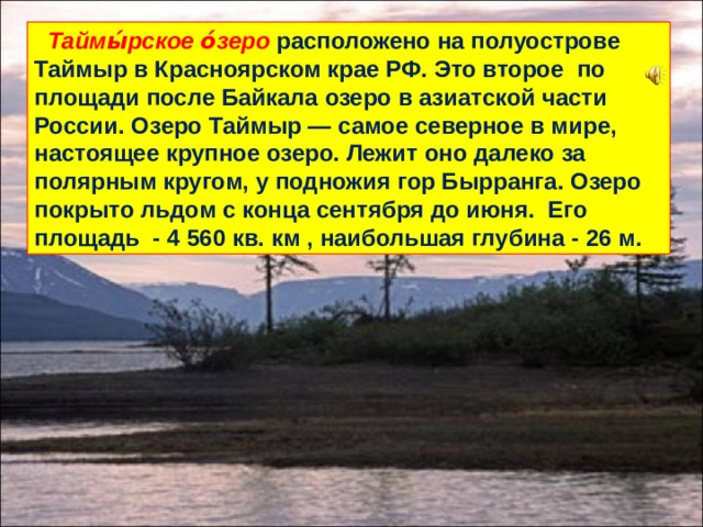  Таймы́рское о́зеро  расположено на полуострове Таймыр в Красноярском крае РФ. Это второе по площади после Байкала озеро в азиатской части России. Озеро Таймыр — самое северное в мире, настоящее крупное озеро. Лежит оно далеко за полярным кругом, у подножия гор Бырранга. Озеро покрыто льдом с конца сентября до июня. Его площадь - 4 560 кв. км , наибольшая глубина - 26 м. 