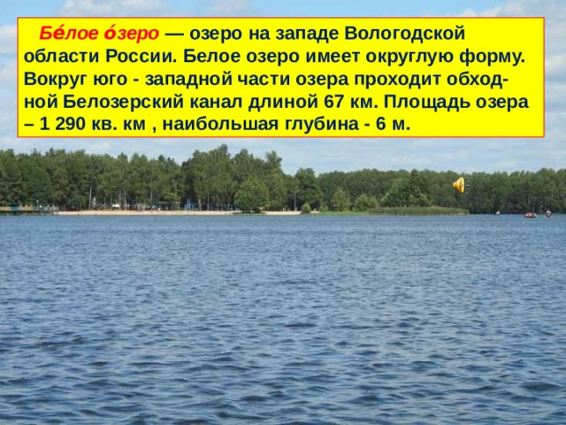  Бе́лое о́зеро — озеро на западе Вологодской области России. Белое озеро имеет округлую форму. Вокруг юго - западной части озера проходит обход-ной Белозерский канал длиной 67 км. Площадь озера – 1 290 кв. км , наибольшая глубина - 6 м. 