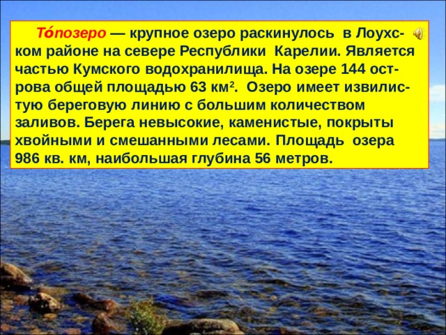  То́позеро — крупное озеро раскинулось в Лоухс-ком районе на севере Республики Карелии. Является частью Кумского водохранилища. На озере 144 ост-рова общей площадью 63 км 2 . Озеро имеет извилис-тую береговую линию с большим количеством заливов. Берега невысокие, каменистые, покрыты хвойными и смешанными лесами.  Площадь озера 986 кв. км, наибольшая глубина 56 метров. 