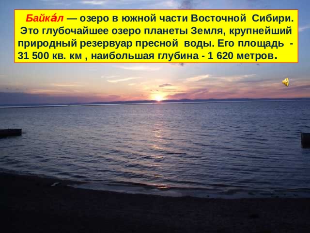   Байка́л  — озеро в южной части Восточной Сибири. Это глубочайшее озеро планеты Земля, крупнейший природный резервуар пресной воды. Его площадь - 31 500 кв. км , наибольшая глубина - 1 620 метров . 