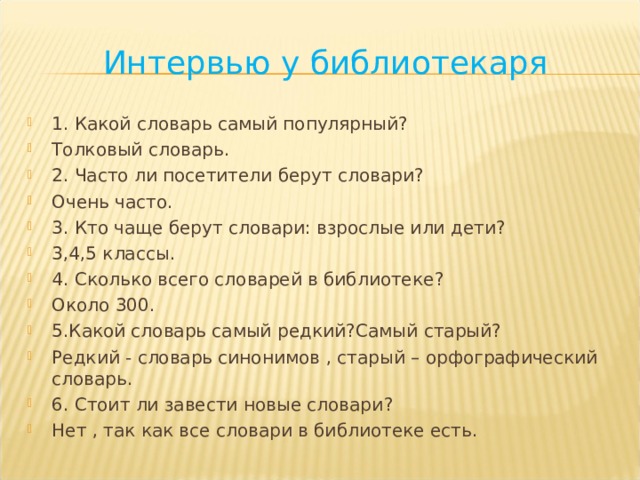 Интервью у библиотекаря 1 . Какой словарь самый популярный ? Толковый словарь . 2 . Часто ли посетители берут словари ? Очень часто . 3 . Кто чаще берут словари: взрослые или дети ? 3,4,5 классы . 4 . Сколько всего словарей в библиотеке ? Около 300 . 5 . Какой словарь самый редкий ? Самый старый ? Редкий - словарь синонимов , старый – орфографический словарь . 6 . Стоит ли завести новые словари ? Нет , так как все словари в библиотеке есть .     