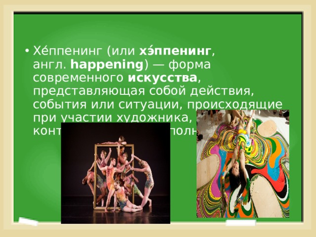 Хе́ппенинг (или  хэ́ппенинг , англ.  happening ) — форма современного  искусства , представляющая собой действия, события или ситуации, происходящие при участии художника, но не контролируемые им полностью. 