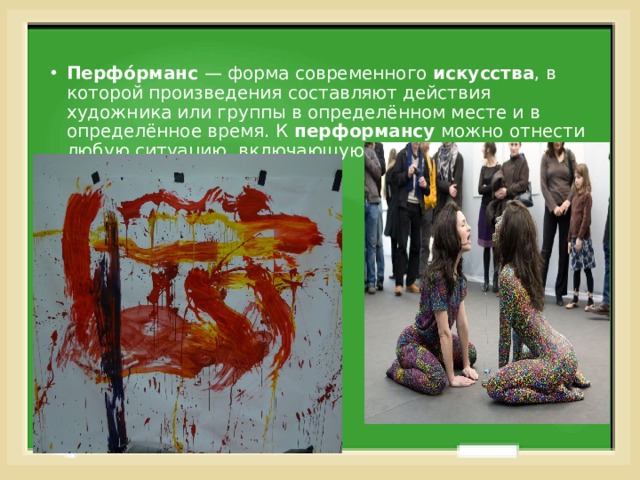 Перфо́рманс  — форма современного  искусства , в которой произведения составляют действия художника или группы в определённом месте и в определённое время. К  перформансу  можно отнести любую ситуацию, включающую четыре базовых элемента: время... 