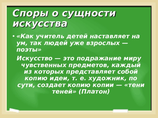 Споры о сущности искусства «Как учитель детей наставляет на ум, так людей уже взрослых — поэты» Искусство — это подражание миру чувственных предметов, каждый из которых представляет собой копию идеи, т. е. художник, по сути, создает копию копии — «тени теней» (Платон) 