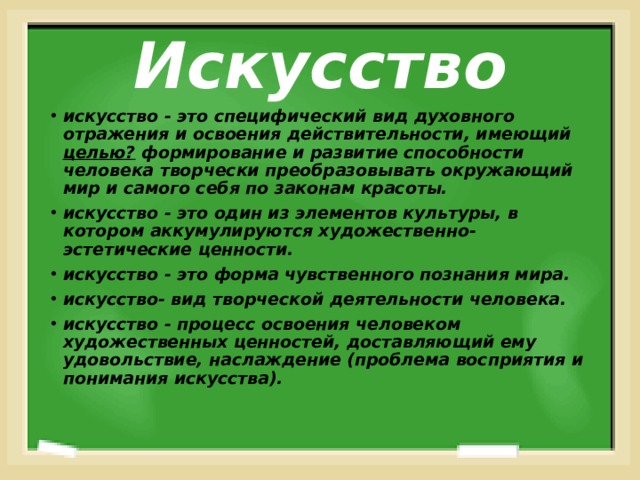 Искусство искусство - это специфический вид духовного отражения и освоения действительности, имеющий целью? формирование и развитие способности человека творчески преобразовывать окружающий мир и самого себя по законам красоты. искусство - это один из элементов культуры, в котором аккумулируются художественно-эстетические ценности. искусство - это форма чувственного познания мира. искусство- вид творческой деятельности человека. искусство - процесс освоения человеком художественных ценностей, доставляющий ему удовольствие, наслаждение (проблема восприятия и понимания искусства). 