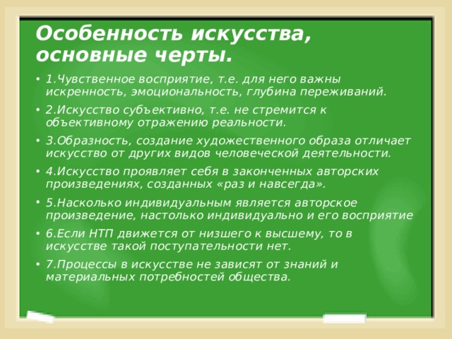 Особенность искусства, основные черты. 1.Чувственное восприятие, т.е. для него важны искренность, эмоциональность, глубина переживаний. 2.Искусство субъективно, т.е. не стремится к объективному отражению реальности. 3.Образность, создание художественного образа отличает искусство от других видов человеческой деятельности. 4.Искусство проявляет себя в законченных авторских произведениях, созданных «раз и навсегда». 5.Насколько индивидуальным является авторское произведение, настолько индивидуально и его восприятие 6.Если НТП движется от низшего к высшему, то в искусстве такой поступательности нет. 7.Процессы в искусстве не зависят от знаний и материальных потребностей общества. 