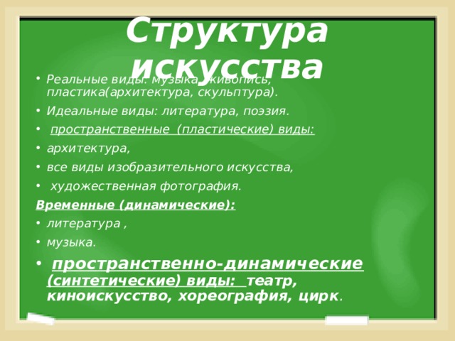 Структура искусства Реальные виды: музыка, живопись, пластика(архитектура, скульптура). Идеальные виды: литература, поэзия.  пространственные (пластические) виды: архитектура, все виды изобразительного искусства,  художественная фотография. Временные (динамические): литература , музыка.  пространственно-динамические (синтетические) виды: театр, киноискусство, хореография, цирк .   