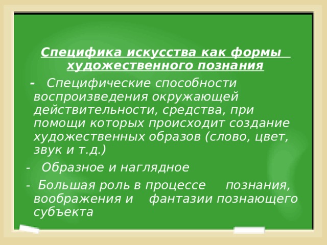  Специфика искусства как формы художественного познания   - Специфические способности воспроизведения окружающей действительности, средства, при помощи которых происходит создание художественных образов (слово, цвет, звук и т.д.) - Образное и наглядное - Большая роль в процессе познания, воображения и фантазии познающего субъекта  