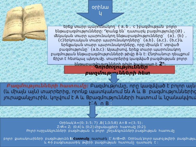 օրինակ երեք տարր պարունակող { a, b , c }բազմության բոլոր ենթաբազմությունները: Դրանք են` դատարկ բազմությունը{Ø} , մեկական տարր պարունակող ենթաբազմությունները` {a}, {b} ,{c}երկուական տարր պարունակողները` {a,b}, {a,c}, {b,c}և երեքական տարր պարունակողները, որը միակն է՝ տրված բազմությունը` {a,b,c}: Այսպիսով, երեք տարր պարունակող բազմության ենթաբազմությունների թիվը 8-ն է: Ընդհանուր դեպքում ճիշտ է հետևյալ պնդումը. տարրերից կազմված բազմության բոլոր ենթաբազմությունների թիվը հավասար է 2ⁿ : . Գործողություններ բազմությունների հետ  Բազմությունների հատումը: Բազմությունը, որը կազմված է բոլոր այն (և միայն այն) տարրերից, որոնք պատկանում են A և B բազմություններից յուրաքանչյուրին, կոչվում է A և Bբազմությունների հատում և նշանակվում է`A ∩ B : Օրինակ՝A ={0; 3; 5; 7} ,B{1;3;5;8} A∩ B ={3; 5};  Z∩R= Z; (0;4] և [0;2] միջակայքերի հատումը [0;2]; Բոլոր ուղղանկյունների բազմության և բոլոր շեղանկյունների բազմության հատումը բոլոր քառակուսիների բազմությունն է: Հատումը  դատարկ է՝ A∩B=Ø: Օրինակ՝բոլոր պարզ թվերի բազմության և 4-ի բազմապատիկ թվերի բազմության հատումը դատարկ է : 