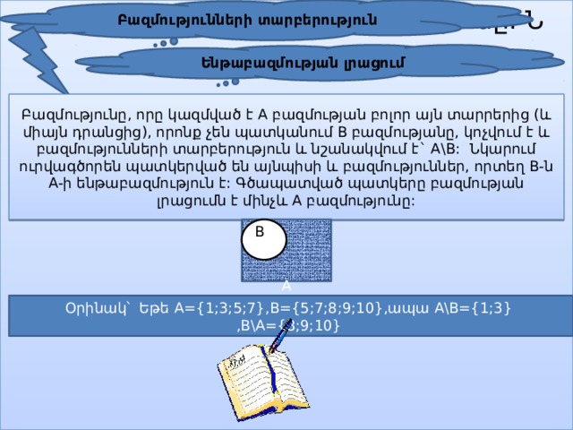 Բազմությունների տարբերություն յան լրացումն է մինչև բազմությունը: Ն Ենթաբազմության լրացում Բազմությունը, որը կազմված է A բազմության բոլոր այն տարրերից (և միայն դրանցից), որոնք չեն պատկանում B բազմությանը, կոչվում է և բազմությունների տարբերություն և նշանակվում է` A\B: Նկարում ուրվագծորեն պատկերված են այնպիսի և բազմություններ, որտեղ B-ն A-ի ենթաբազմություն է: Գծապատված պատկերը բազմության լրացումն է մինչև A բազմությունը:  A B Օրինակ՝ Եթե A={1;3;5;7},B={5;7;8;9;10},ապա A\B={1;3} ,B\A={8;9;10} 