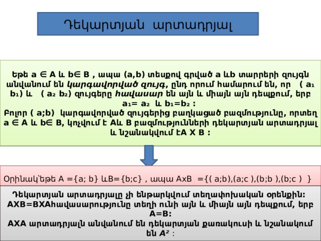 Դեկարտյան արտադրյալ Եթե a ∈ A և b∈ B , ապա (a,b) տեսքով գրված a ևb տարրերի զույգն անվանում են կարգավորված զույգ , ընդ որում համարում են, որ ( a₁ b₁) և ( a₂ b₂) զույգերը հավասար են այն և միայն այն դեպքում, երբ a₁= a₂ և b₁=b₂ : Բոլոր ( a;b) կարգավորված զույգերից բաղկացած բազմությունը, որտեղ a ∈ A և b∈ B, կոչվում է Aև B բազմությունների դեկարտյան արտադրյալ և նշանակվում էA X B : Օրինակ՝եթե A ={a; b} և B={b;c} , ապա AxB ={( a;b),(a;c ),(b;b ),(b;c ) } Դեկարտյան արտադրյալը չի ենթարկվում տեղափոխական օրենքին: AXB=BXAհավասարությունը տեղի ունի այն և միայն այն դեպքում, երբ A=B: AXA արտադրյալն անվանում են դեկարտյան քառակուսի և նշանակում են A²  : 
