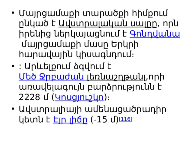 Մայրցամաքի տարածքի հիմքում ընկած է  Ավստրալական սալըը , որն իրենից ներկայացնում է  Գոնդվանա  մայրցամաքի մասը Երկրի հարավային կիսագնդում։ : Արևելքում ձգվում է  Մեծ Ջրբաժան լեռնաշղթան լ,որի առավելագույն բարձրությունն է 2228 մ ( Կոսցյուշկո )։ Ավստրալիայի ամենացածրադիր կետն է  Էյր լիճը  (-15 մ) [116] 