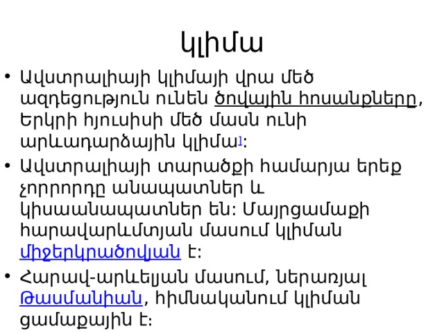 կլիմա Ավստրալիայի կլիմայի վրա մեծ ազդեցություն ունեն  ծովային հոսանքները , Երկրի հյուսիսի մեծ մասն ունի արևադարձային կլիմա ] : Ավստրալիայի տարածքի համարյա երեք չորրորդը անապատներ և կիսաանապատներ են: Մայրցամաքի հարավարևմտյան մասում կլիման  միջերկրածովյան  է: Հարավ-արևելյան մասում, ներառյալ  Թասմանիան , հիմնականում կլիման ցամաքային է։ 