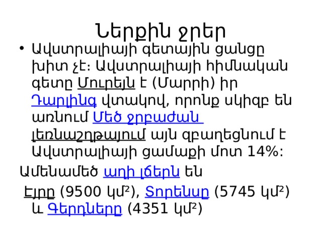 Ներքին ջրեր Ավստրալիայի գետային ցանցը խիտ չէ։ Ավստրալիայի հիմնական գետը  Մուրեյն  է (Մարրի) իր  Դարլինգ  վտակով, որոնք սկիզբ են առնում  Մեծ ջրբաժան լեռնաշղթայում այն զբաղեցնում է Ավստրալիայի ցամաքի մոտ 14%: Ամենամեծ  աղի լճերն  են   Էյրը  (9500 կմ²),  Տորենսը  (5745 կմ²) և  Գերդները  (4351 կմ²) 