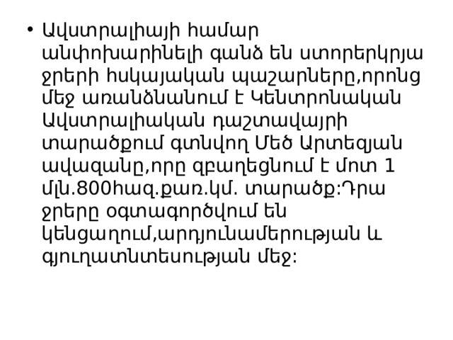 Ավստրալիայի համար անփոխարինելի գանձ են ստորերկրյա ջրերի հսկայական պաշարները,որոնց մեջ առանձնանում է Կենտրոնական Ավստրալիական դաշտավայրի տարածքում գտնվող Մեծ Արտեզյան ավազանը,որը զբաղեցնում է մոտ 1 մլն.800հազ.քառ.կմ. տարածք:Դրա ջրերը օգտագործվում են կենցաղում,արդյունամերության և գյուղատնտեսության մեջ: 