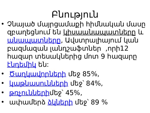 Բնություն Չնայած մայրցամաքի հիմնական մասը զբաղեցնում են  կիսաանապատները  և  անապատները , Ավստրալիայում կան բազմազան լանդշաֆտներ  ,որի12 հազար տեսակներից մոտ 9 հազարը  էնդեմիկ  են:   Ծաղկավորների  մեջ 85%,   կաթնասունների  մեջ՝ 84%,   թռչունների մեջ՝ 45%,  ափամերձ  ձկների  մեջ՝ 89 % 