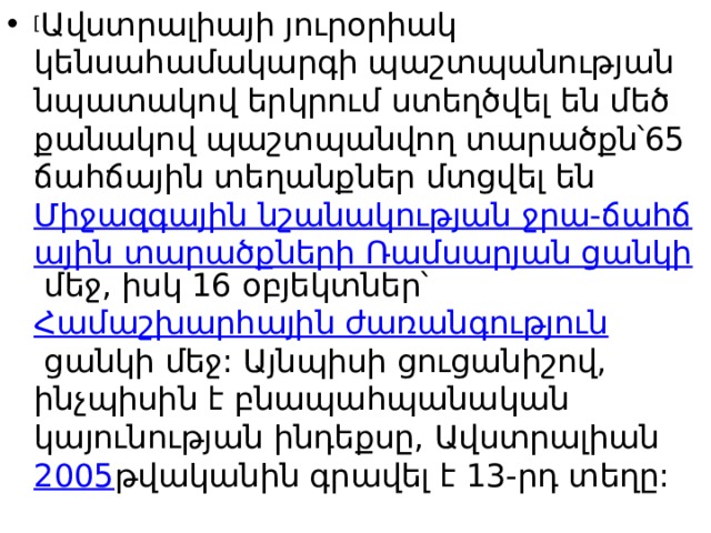 [ Ավստրալիայի յուրօրիակ կենսահամակարգի պաշտպանության նպատակով երկրում ստեղծվել են մեծ քանակով պաշտպանվող տարածքն՝65 ճահճային տեղանքներ մտցվել են  Միջազգային նշանակության ջրա-ճահճային տարածքների Ռամսարյան ցանկի  մեջ, իսկ 16 օբյեկտներ՝  Համաշխարհային ժառանգություն  ցանկի մեջ: Այնպիսի ցուցանիշով, ինչպիսին է բնապահպանական կայունության ինդեքսը, Ավստրալիան  2005 թվականին գրավել է 13-րդ տեղը: 