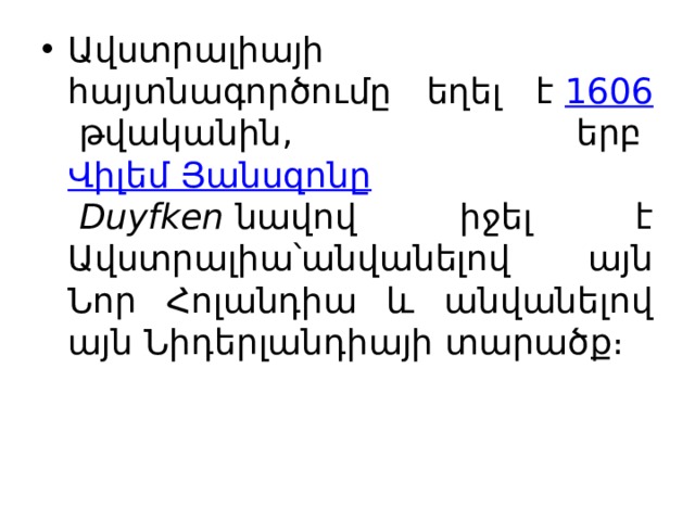 Ավստրալիայի հայտնագործումը եղել է  1606  թվականին, երբ  Վիլեմ Յանսզոնը   Duyfken  նավով իջել է Ավստրալիա՝անվանելով այն Նոր Հոլանդիա և անվանելով այն Նիդերլանդիայի տարածք։ 
