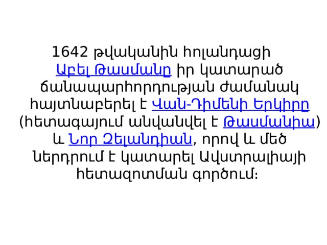   1642 թվականին հոլանդացի  Աբել Թասմանը  իր կատարած ճանապարհորդության ժամանակ հայտնաբերել է  Վան-Դիմենի Երկիրը (հետագայում անվանվել է  Թասմանիա ) և  Նոր Զելանդիան , որով և մեծ ներդրում է կատարել Ավստրալիայի հետազոտման գործում։ 