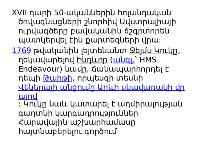 XVII դարի 50-ականներին հոլանդական ծովագնացների շնորհիվ Ավստրալիայի ուրվագծերը բավականին ճշգրտորեն պատկերվել էին քարտեզների վրա։ 1769  թվականին լեյտենանտ  Ջեյմս Կուկը , ղեկավարելով  Ինդևոր  ( անգլ . ՝ HMS Endeavour) նավը, ճանապարհորդել է դեպի  Թաիթի , որպեսզի տեսնի  Վեներայի անցումը Արևի սկավառակի վրայով : Կուկը նաև կատարել է ադմիրալության գաղտնի կարգադրություններ Հարավային աշխարհամասը հայտնաբերելու գործում 