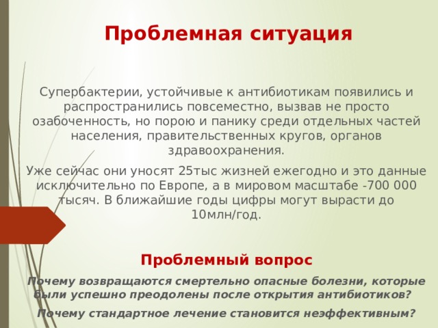 Проблемная ситуация Супербактерии, устойчивые к антибиотикам появились и распространились повсеместно, вызвав не просто озабоченность, но порою и панику среди отдельных частей населения, правительственных кругов, органов здравоохранения. Уже сейчас они уносят 25тыс жизней ежегодно и это данные исключительно по Европе, а в мировом масштабе -700 000 тысяч. В ближайшие годы цифры могут вырасти до 10млн/год. Проблемный вопрос Почему возвращаются смертельно опасные болезни, которые были успешно преодолены после открытия антибиотиков? Почему стандартное лечение становится неэффективным? 