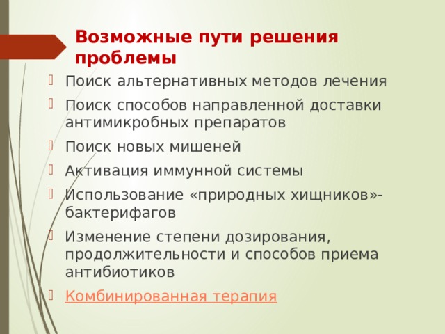 Возможные пути решения проблемы Поиск альтернативных методов лечения Поиск способов направленной доставки антимикробных препаратов Поиск новых мишеней Активация иммунной системы Использование «природных хищников»-бактерифагов Изменение степени дозирования, продолжительности и способов приема антибиотиков Комбинированная терапия 