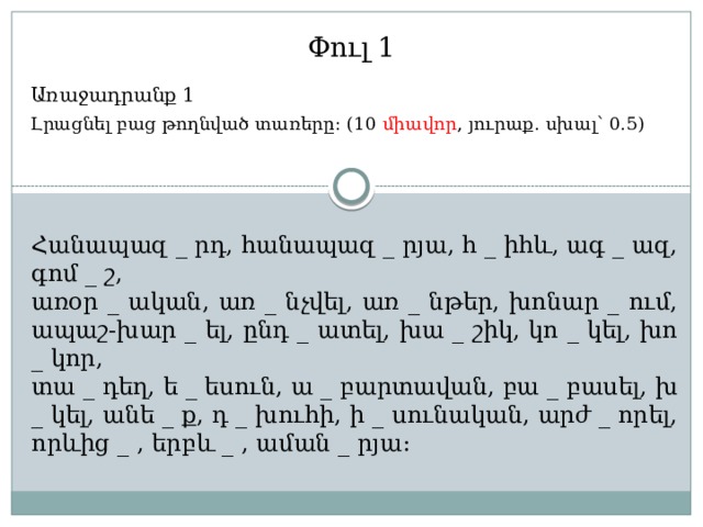 Փուլ 1 Առաջադրանք 1 Լրացնել բաց թողնված տառերը: (10 միավոր , յուրաք. սխալ՝ 0.5) Հանապազ _ րդ, հանապազ _ րյա, հ _ իհև, ագ _ ազ, գոմ _ շ, առօր _ ական, առ _ նչվել, առ _ նթեր, խոնար _ ում, ապաշ-խար _ ել, ընդ _ ատել, խա _ շիկ, կո _ կել, խո _ կոր, տա _ դեղ, ե _ եսուն, ա _ բարտավան, բա _ բասել, խ _ կել, անե _ ք, դ _ խուհի, ի _ սունական, արժ _ որել, որևից _ , երբև _ , աման _ րյա: 