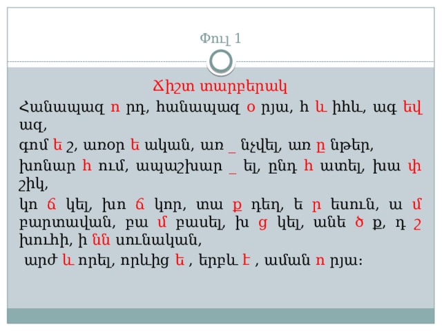  Փուլ 1 Ճիշտ տարբերակ Հանապազ ո րդ, հանապազ օ րյա, հ և իհև, ագ եվ ազ, գոմ ե շ, առօր ե ական, առ _ նչվել, առ ը նթեր, խոնար հ ում, ապաշխար _ ել, ընդ հ ատել, խա փ շիկ, կո ճ կել, խո ճ կոր, տա ք դեղ, ե ր եսուն, ա մ բարտավան, բա մ բասել, խ ց կել, անե ծ ք, դ շ խուհի, ի նն սունական,  արժ և որել, որևից ե , երբև է , աման ո րյա: 