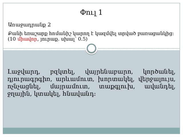 Փուլ 1 Առաջադրանք 2 Քանի եռաշարք հոմանիշ կարող է կազմվել տրված բառացանկից: (10 միավոր , յուրաք. սխալ՝ 0.5) Լաջվարդ, բզկտել, վայրենաբարո, կործանել, դյուրագրգիռ, արևամուտ, խորտակել, վերջալույս, ոչնչացնել, մայրամուտ, տաքգլուխ, ավանդել, ջղային, կտակել, հնավանդ: 