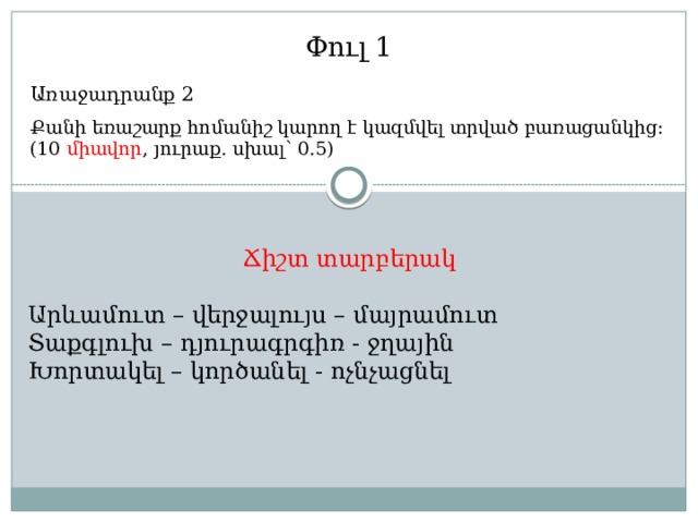Փուլ 1 Առաջադրանք 2 Քանի եռաշարք հոմանիշ կարող է կազմվել տրված բառացանկից: (10 միավոր , յուրաք. սխալ՝ 0.5) Ճիշտ տարբերակ Արևամուտ – վերջալույս – մայրամուտ Տաքգլուխ – դյուրագրգիռ - ջղային Խորտակել – կործանել - ոչնչացնել 