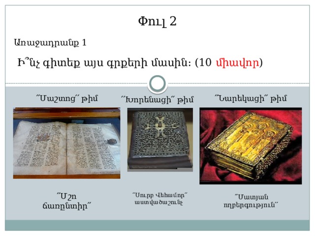Փուլ 2 Առաջադրանք 1  Ի՞նչ գիտեք այս գրքերի մասին: (10 միավոր ) ՛՛Նարեկացի՛՛ թիմ ՛՛Մաշտոց՛՛ թիմ ՛՛Խորենացի՛՛ թիմ  ՛՛Սուրբ Վեհամոր՛՛ աստվածաշունչ  ՛՛Մատյան ողբերգություն՛՛ ՛՛Մշո ճառընտիր՛՛ 