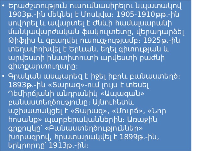 Երաժշտություն ուսումնասիրելու նպատակով 1903թ.-ին մեկնել է Մոսկվա։ 1905-1910թթ.-ին սովորել և ավարտել է Ժնևի համալսարանի մանկավարժական ֆակուլտետը, վերադարձել Թիֆլիս և զբաղվել ուսուցչությամբ։ 1925թ.-ին տեղափոխվել է Երևան, եղել գիտության և արվեստի ինստիտուտի արվեստի բաժնի գիտքարտուղարը։ Գրական ասպարեզ է իջել իբրև բանաստեղծ։ 1893թ.-ին «Տարազ»-ում լույս է տեսել Դեմիրճյանի անդրանիկ «Ապագան» բանաստեղծությունը։ Այնուհետև աշխատակցել է «Տարազ», «Մուրճ», «Նոր հոսանք» պարբերականներին։ Առաջին գրքույկը՝ «Բանաստեղծություններ» խորագրով, հրատարակվել է 1899թ.-ին, երկրորդը՝ 1913թ.-ին։ 