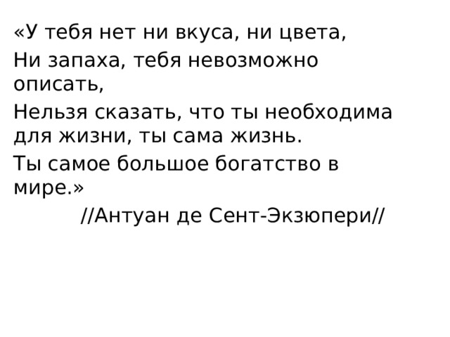 «У тебя нет ни вкуса, ни цвета, Ни запаха, тебя невозможно описать, Нельзя сказать, что ты необходима для жизни, ты сама жизнь. Ты самое большое богатство в мире.»    //Антуан де Сент-Экзюпери// 