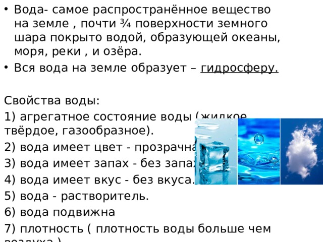 Вода- самое распространённое вещество на земле , почти ¾ поверхности земного шара покрыто водой, образующей океаны, моря, реки , и озёра. Вся вода на земле образует – гидросферу. Свойства воды: 1) агрегатное состояние воды (жидкое , твёрдое, газообразное). 2) вода имеет цвет - прозрачна. 3) вода имеет запах - без запаха. 4) вода имеет вкус - без вкуса. 5) вода - растворитель. 6) вода подвижна 7) плотность ( плотность воды больше чем воздуха ). 
